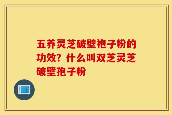 五养灵芝破壁袍子粉的功效？什么叫双芝灵芝破壁孢子粉