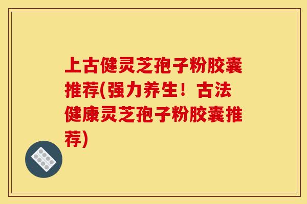 上古健灵芝孢子粉胶囊推荐(强力养生！古法健康灵芝孢子粉胶囊推荐)