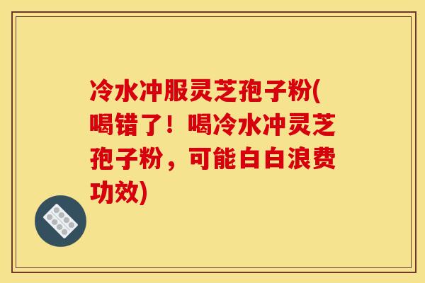 冷水冲服灵芝孢子粉(喝错了！喝冷水冲灵芝孢子粉，可能白白浪费功效)