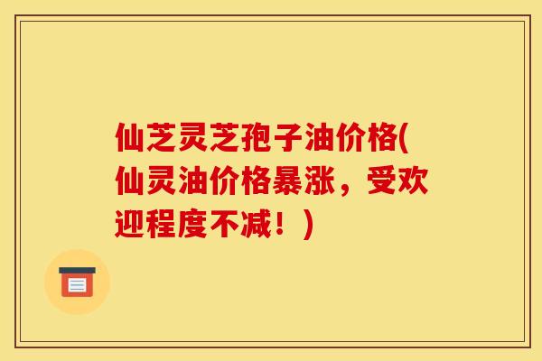 仙芝灵芝孢子油价格(仙灵油价格暴涨，受欢迎程度不减！)