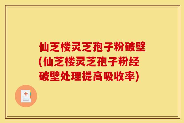 仙芝楼灵芝孢子粉破壁(仙芝楼灵芝孢子粉经破壁处理提高吸收率)