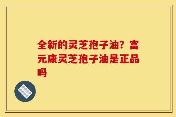 全新的灵芝孢子油？富元康灵芝孢子油是正品吗