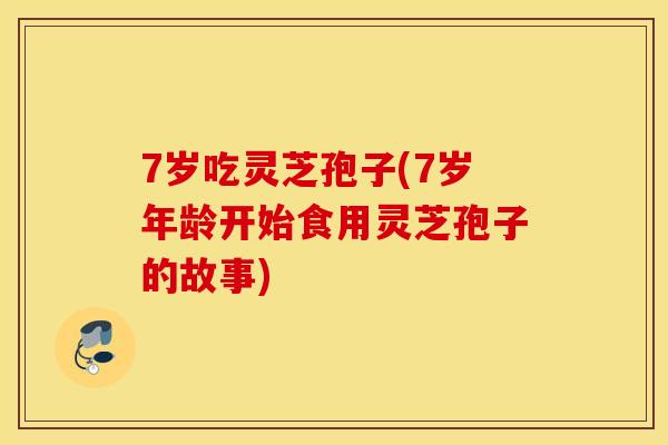 7岁吃灵芝孢子(7岁年龄开始食用灵芝孢子的故事)