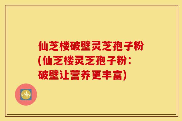 仙芝楼破壁灵芝孢子粉(仙芝楼灵芝孢子粉：破壁让营养更丰富)