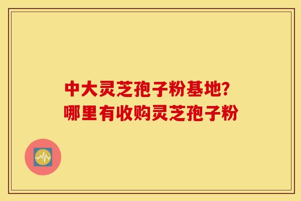 中大灵芝孢子粉基地？哪里有收购灵芝孢子粉