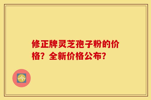 修正牌灵芝孢子粉的价格？全新价格公布？