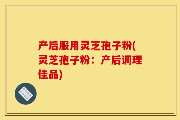 产后服用灵芝孢子粉(灵芝孢子粉：产后调理佳品)