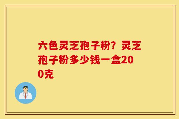 六色灵芝孢子粉？灵芝孢子粉多少钱一盒200克