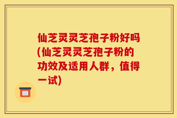 仙芝灵灵芝孢子粉好吗(仙芝灵灵芝孢子粉的功效及适用人群，值得一试)