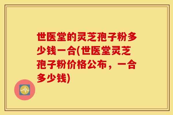 世医堂的灵芝孢子粉多少钱一合(世医堂灵芝孢子粉价格公布，一合多少钱)