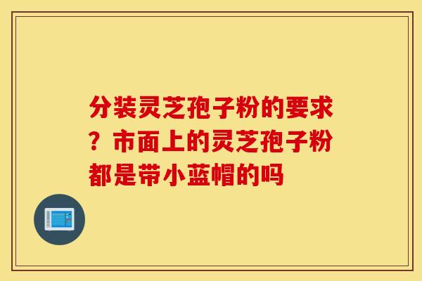 分装灵芝孢子粉的要求？市面上的灵芝孢子粉都是带小蓝帽的吗