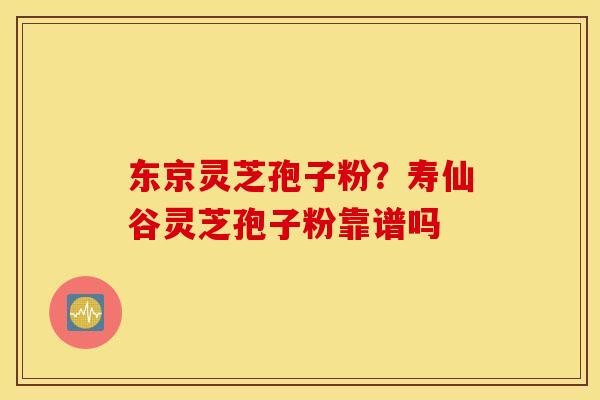 东京灵芝孢子粉？寿仙谷灵芝孢子粉靠谱吗