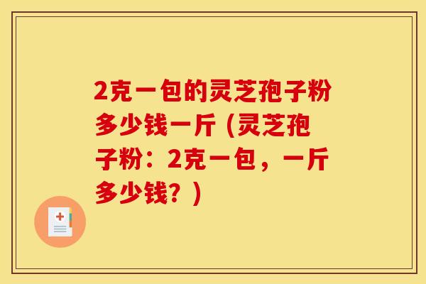 2克一包的灵芝孢子粉多少钱一斤 (灵芝孢子粉：2克一包，一斤多少钱？)