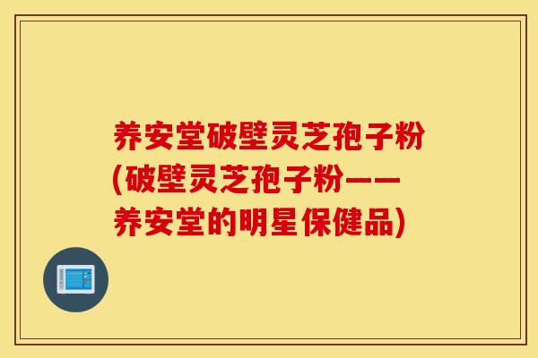 养安堂破壁灵芝孢子粉(破壁灵芝孢子粉——养安堂的明星保健品)
