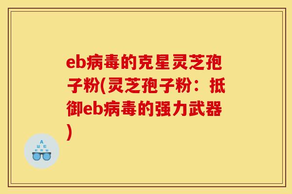 eb病毒的克星灵芝孢子粉(灵芝孢子粉：抵御eb病毒的强力武器)