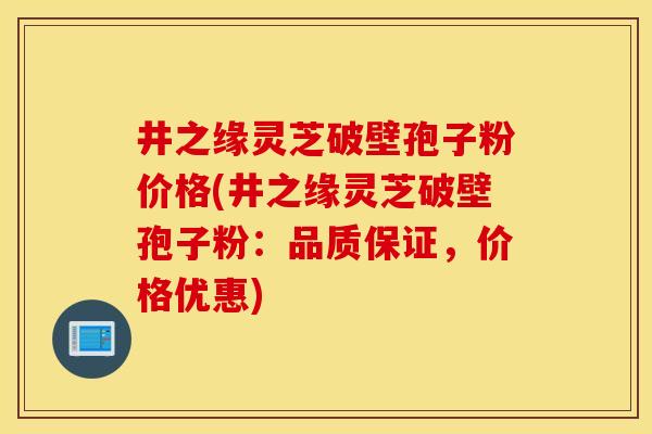 井之缘灵芝破壁孢子粉价格(井之缘灵芝破壁孢子粉：品质保证，价格优惠)