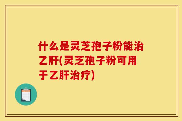 什么是灵芝孢子粉能治乙肝(灵芝孢子粉可用于乙肝治疗)