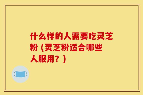 什么样的人需要吃灵芝粉 (灵芝粉适合哪些人服用？)