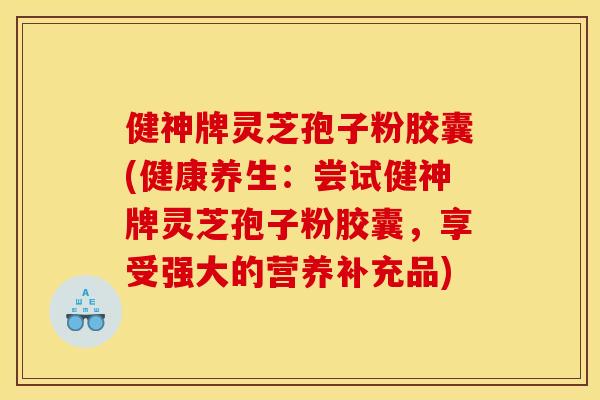 健神牌灵芝孢子粉胶囊(健康养生：尝试健神牌灵芝孢子粉胶囊，享受强大的营养补充品)
