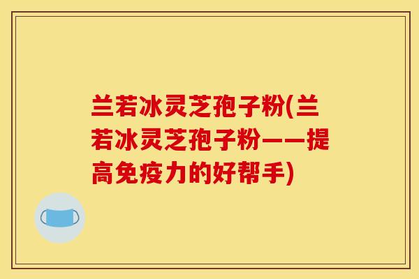 兰若冰灵芝孢子粉(兰若冰灵芝孢子粉——提高免疫力的好帮手)