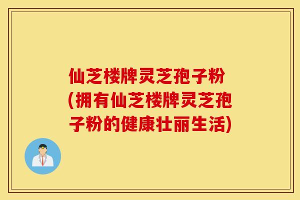 仙芝楼牌灵芝孢子粉 (拥有仙芝楼牌灵芝孢子粉的健康壮丽生活)