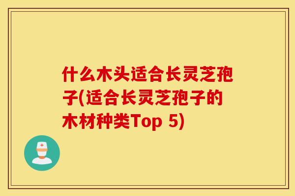 什么木头适合长灵芝孢子(适合长灵芝孢子的木材种类Top 5)