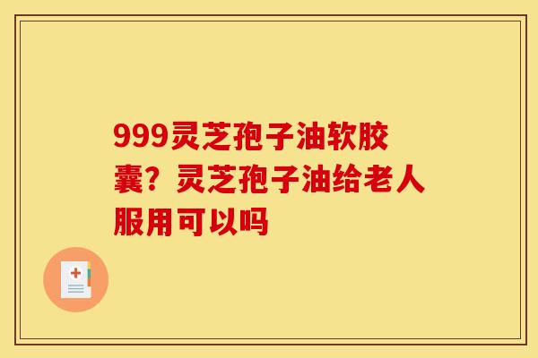 999灵芝孢子油软胶囊？灵芝孢子油给老人服用可以吗