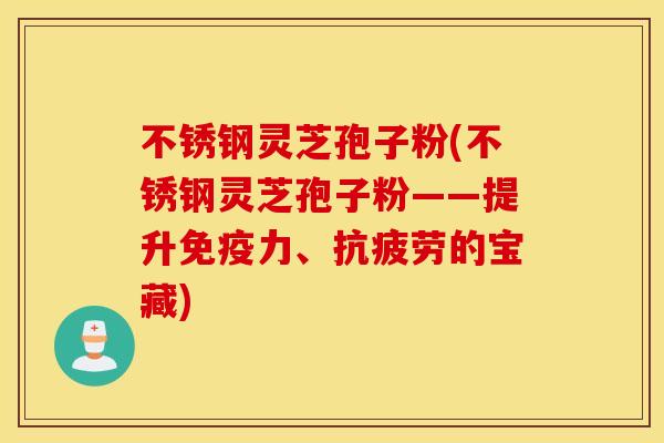 不锈钢灵芝孢子粉(不锈钢灵芝孢子粉——提升免疫力、抗疲劳的宝藏)
