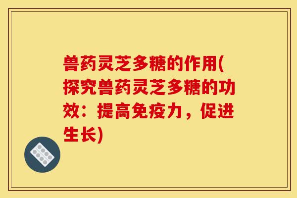 兽药灵芝多糖的作用(探究兽药灵芝多糖的功效：提高免疫力，促进生长)