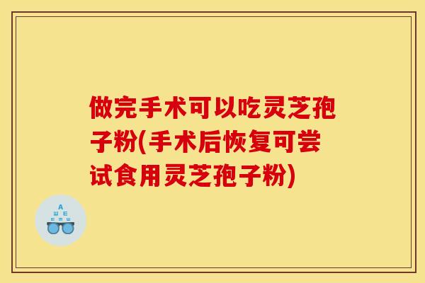做完手术可以吃灵芝孢子粉(手术后恢复可尝试食用灵芝孢子粉)