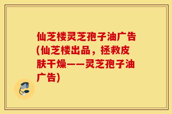仙芝楼灵芝孢子油广告(仙芝楼出品，拯救皮肤干燥——灵芝孢子油广告)