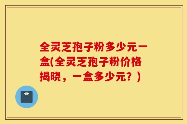 全灵芝孢子粉多少元一盒(全灵芝孢子粉价格揭晓，一盒多少元？)