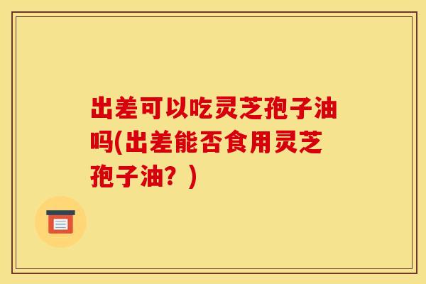 出差可以吃灵芝孢子油吗(出差能否食用灵芝孢子油？)