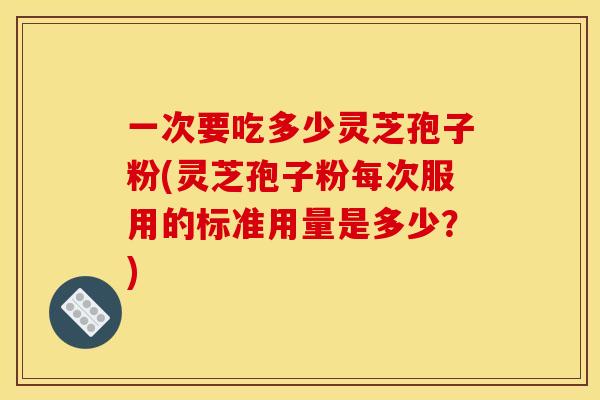 一次要吃多少灵芝孢子粉(灵芝孢子粉每次服用的标准用量是多少？)