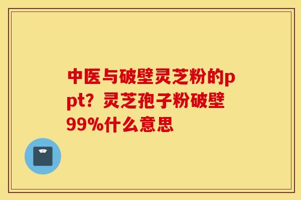 中医与破壁灵芝粉的ppt？灵芝孢子粉破壁99%什么意思
