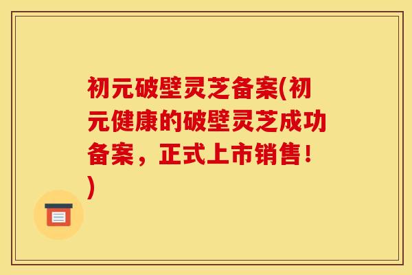 初元破壁灵芝备案(初元健康的破壁灵芝成功备案，正式上市销售！)