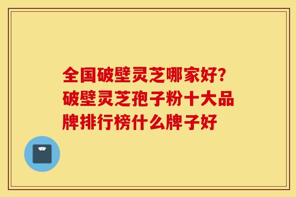 全国破壁灵芝哪家好？破壁灵芝孢子粉十大品牌排行榜什么牌子好