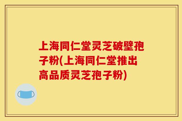 上海同仁堂灵芝破壁孢子粉(上海同仁堂推出高品质灵芝孢子粉)