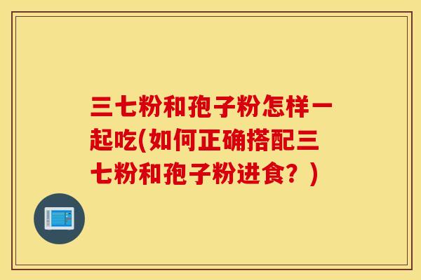 三七粉和孢子粉怎样一起吃(如何正确搭配三七粉和孢子粉进食？)