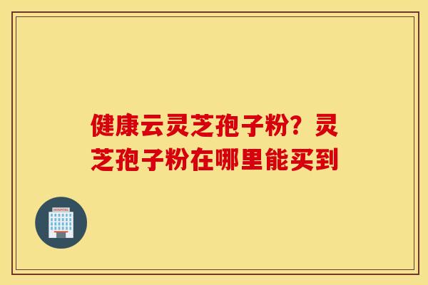 健康云灵芝孢子粉？灵芝孢子粉在哪里能买到