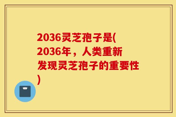 2036灵芝孢子是(2036年，人类重新发现灵芝孢子的重要性)