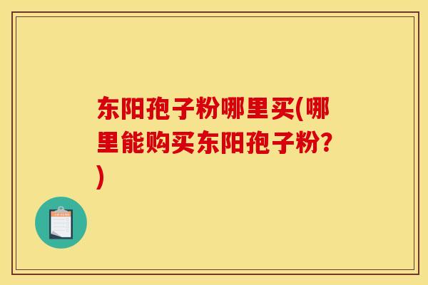 东阳孢子粉哪里买(哪里能购买东阳孢子粉？)