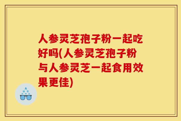 人参灵芝孢子粉一起吃好吗(人参灵芝孢子粉与人参灵芝一起食用效果更佳)