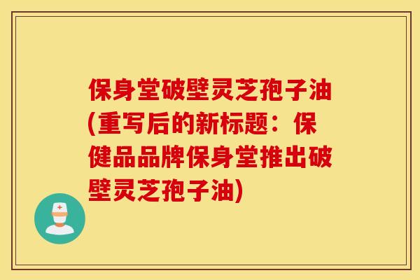 保身堂破壁灵芝孢子油(重写后的新标题：保健品品牌保身堂推出破壁灵芝孢子油)