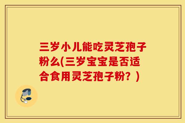 三岁小儿能吃灵芝孢子粉么(三岁宝宝是否适合食用灵芝孢子粉？)