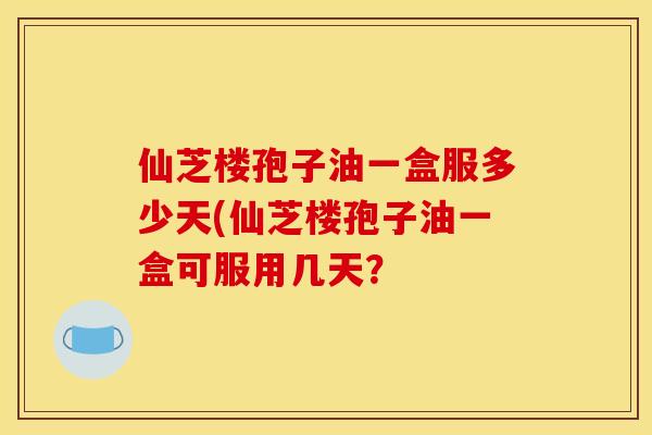 仙芝楼孢子油一盒服多少天(仙芝楼孢子油一盒可服用几天？