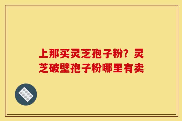 上那买灵芝孢子粉？灵芝破壁孢子粉哪里有卖