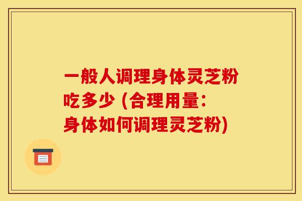 一般人调理身体灵芝粉吃多少 (合理用量：身体如何调理灵芝粉)
