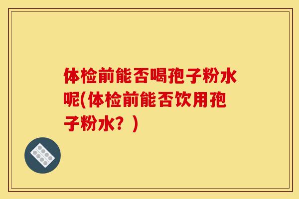 体检前能否喝孢子粉水呢(体检前能否饮用孢子粉水？)