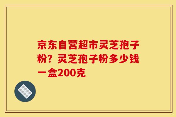京东自营超市灵芝孢子粉？灵芝孢子粉多少钱一盒200克